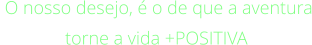 O nosso desejo, é o de que a aventura torne a vida +POSITIVA